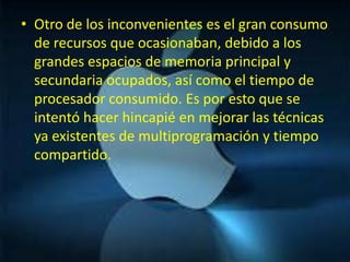 • Otro de los inconvenientes es el gran consumo
  de recursos que ocasionaban, debido a los
  grandes espacios de memoria principal y
  secundaria ocupados, así como el tiempo de
  procesador consumido. Es por esto que se
  intentó hacer hincapié en mejorar las técnicas
  ya existentes de multiprogramación y tiempo
  compartido.
 