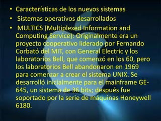 • Características de los nuevos sistemas
• Sistemas operativos desarrollados
• MULTICS (Multiplexed Information and
  Computing Service): Originalmente era un
  proyecto cooperativo liderado por Fernando
  Corbató del MIT, con General Electric y los
  laboratorios Bell, que comenzó en los 60, pero
  los laboratorios Bell abandonaron en 1969
  para comenzar a crear el sistema UNIX. Se
  desarrolló inicialmente para el mainframe GE-
  645, un sistema de 36 bits; después fue
  soportado por la serie de máquinas Honeywell
  6180.
 