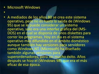 • Microsoft Windows
•
• A mediados de los años 80 se crea este sistema
  operativo, pero no es hasta la salida de (Windows
  95) que se le puede considerar un sistema
  operativo, solo era una interfaz gráfica del (MS-
  DOS) en el cual se disponía de unos diskettes para
  correr los programas. Hoy en día es el sistema
  operativo más difundido en el ámbito doméstico
  aunque también hay versiones para servidores
  como Windows NT. (Microsoft) ha diseñado
  también algunas versiones para
  superordenadores, pero sin mucho éxito. Años
  después se hizo el (Windows 98) que era el más
  eficaz de esa época.
 