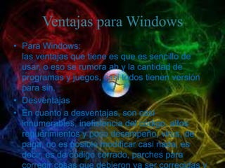 Ventajas para Windows
• Para Windows:
  las ventajas que tiene es que es sencillo de
  usar, o eso se rumora ah y la cantidad de
  programas y juegos, casi todos tienen versión
  para sin.
• Desventajas
• En cuanto a desventajas, son casi
  innumerables, ineficiencia del código, altos
  requerimientos y poco desempeño, virus, de
  paga, no es posible modificar casi nada, es
  decir, es de código cerrado, parches para
  corregir cosas que debieron ya ser corregidas y
 