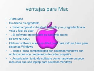 ventajas para Mac
•   . Para Mac
• Su diseño es agradable
• -. Sistema operativo bastante estable y muy agradable a la
  vista y fácil de usar
• -. El software preinstalado es bastante bueno
• DESVENTAJAS
• Obtener software nuevo es difícil pues casi todo se hace para
  sistemas Windows
• -. Tienes poca compatibilidad con sistemas Windows con
  archivos que son propietarios de cada compañía
• -. Actualización tanto de software como hardware un poco
  más cara que una laptop para sistemas Windows
 