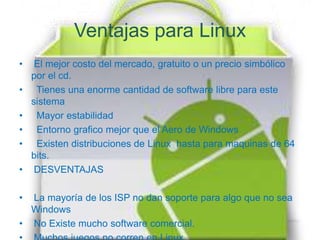 Ventajas para Linux
•    El mejor costo del mercado, gratuito o un precio simbólico
    por el cd.
•    Tienes una enorme cantidad de software libre para este
    sistema
•    Mayor estabilidad
•    Entorno grafico mejor que el Aero de Windows
•    Existen distribuciones de Linux hasta para maquinas de 64
    bits.
•    DESVENTAJAS

• La mayoría de los ISP no dan soporte para algo que no sea
  Windows
• No Existe mucho software comercial.
 