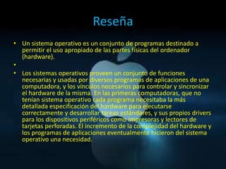 Reseña
• Un sistema operativo es un conjunto de programas destinado a
  permitir el uso apropiado de las partes físicas del ordenador
  (hardware).
•
• Los sistemas operativos proveen un conjunto de funciones
  necesarias y usadas por diversos programas de aplicaciones de una
  computadora, y los vínculos necesarios para controlar y sincronizar
  el hardware de la misma. En las primeras computadoras, que no
  tenían sistema operativo cada programa necesitaba la más
  detallada especificación del hardware para ejecutarse
  correctamente y desarrollar tareas estándares, y sus propios drivers
  para los dispositivos periféricos como impresoras y lectores de
  tarjetas perforadas. El incremento de la complejidad del hardware y
  los programas de aplicaciones eventualmente hicieron del sistema
  operativo una necesidad.
 