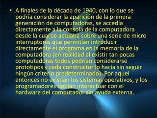 • A finales de la década de 1940, con lo que se
  podría considerar la aparición de la primera
  generación de computadoras, se accedía
  directamente a la consola de la computadora
  desde la cual se actuaba sobre una serie de micro
  interruptores que permitían introducir
  directamente el programa en la memoria de la
  computadora (en realidad al existir tan pocas
  computadoras todos podrían considerarse
  prototipos y cada constructor lo hacía sin seguir
  ningún criterio predeterminado). Por aquel
  entonces no existían los sistemas operativos, y los
  programadores debían interactuar con el
  hardware del computador sin ayuda externa.
 