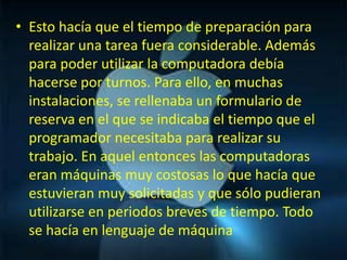 • Esto hacía que el tiempo de preparación para
  realizar una tarea fuera considerable. Además
  para poder utilizar la computadora debía
  hacerse por turnos. Para ello, en muchas
  instalaciones, se rellenaba un formulario de
  reserva en el que se indicaba el tiempo que el
  programador necesitaba para realizar su
  trabajo. En aquel entonces las computadoras
  eran máquinas muy costosas lo que hacía que
  estuvieran muy solicitadas y que sólo pudieran
  utilizarse en periodos breves de tiempo. Todo
  se hacía en lenguaje de máquina
 