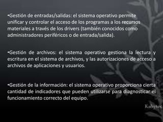 •Gestión de entradas/salidas: el sistema operativo permite
unificar y controlar el acceso de los programas a los recursos
materiales a través de los drivers (también conocidos como
administradores periféricos o de entrada/salida).


•Gestión de archivos: el sistema operativo gestiona la lectura y
escritura en el sistema de archivos, y las autorizaciones de acceso a
archivos de aplicaciones y usuarios.


•Gestión de la información: el sistema operativo proporciona cierta
cantidad de indicadores que pueden utilizarse para diagnosticar el
funcionamiento correcto del equipo.
 