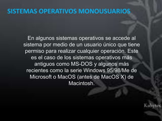 SISTEMAS OPERATIVOS MONOUSUARIOS


      En algunos sistemas operativos se accede al
    sistema por medio de un usuario único que tiene
     permiso para realizar cualquier operación. Este
        es el caso de los sistemas operativos más
         antiguos como MS-DOS y algunos más
     recientes como la serie Windows 95/98/Me de
       Microsoft o MacOS (antes de MacOS X) de
                        Macintosh.
 