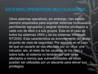 SISTEMAS OPERATIVOS MULTIUSUARIOS
 Otros sistemas operativos, sin embargo, han estado
 siempre preparados para soportar sistemas multiusuario,
 permitiendo agruparlos y asignar distintos privilegios a
 cada uno de ellos o a sus grupos. Este es el caso de
 todos los sistemas UNIX y de los sistemas Windows
 NT/2000. Esta característica es enormemente útil desde
 el punto de vista de seguridad. Por ejemplo en el caso
 de que un usuario se vea afectado por un virus, una
 intrusión, etc. el resto de los usuarios (si los hay) y,
 sobre todo, el sistema no tendrán por qué verse
 afectados a menos que vulnerabilidades en éstas
 puedan ser utilizadas por un atacante para elevar sus
 privilegios.
 