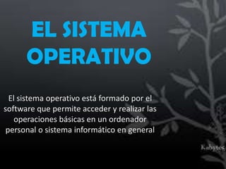 EL SISTEMA
      OPERATIVO
  El sistema operativo está formado por el
software que permite acceder y realizar las
    operaciones básicas en un ordenador
 personal o sistema informático en general
 