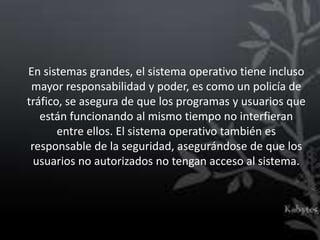 En sistemas grandes, el sistema operativo tiene incluso
 mayor responsabilidad y poder, es como un policía de
tráfico, se asegura de que los programas y usuarios que
   están funcionando al mismo tiempo no interfieran
       entre ellos. El sistema operativo también es
 responsable de la seguridad, asegurándose de que los
  usuarios no autorizados no tengan acceso al sistema.
 