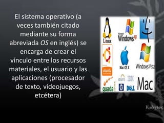 El sistema operativo (a
   veces también citado
    mediante su forma
abreviada OS en inglés) se
    encarga de crear el
vínculo entre los recursos
materiales, el usuario y las
 aplicaciones (procesador
  de texto, videojuegos,
          etcétera)
 