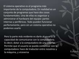 El sistema operativo es el programa más
importante de la computadora. En realidad es un
conjunto de programas que hace dos cosas
fundamentales. Una de ellas es organizar y
administrar el hardware del equipo: partes
internas y periféricos. Todo pueden funcionar
perfectamente, pero sin un sistema operativo no
podemos usarlo


Pero la parte más evidente es darle al usuario la
capacidad de comunicarse con la computadora.
Es decir, dotar a la computadora de una interfaz.
Permite que el usuario se pueda comunicar con la
computadora: hace de traductor entre nosotros y
la máquina, y viceversa
 