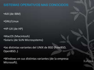 SISTEMAS OPERATIVOS MAS CONOCIDOS:

•AIX (de IBM)

•GNU/Linux

•HP-UX (de HP)

•MacOS (Macintosh)
•Solaris (de SUN Microsystems)

•las distintas variantes del UNIX de BSD (FreeBSD,
OpenBSD..)

•Windows en sus distintas variantes (de la empresa
Microsoft).
 