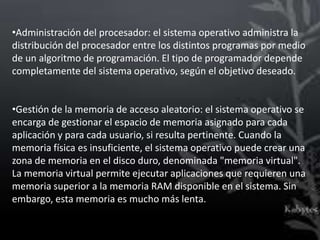 •Administración del procesador: el sistema operativo administra la
distribución del procesador entre los distintos programas por medio
de un algoritmo de programación. El tipo de programador depende
completamente del sistema operativo, según el objetivo deseado.


•Gestión de la memoria de acceso aleatorio: el sistema operativo se
encarga de gestionar el espacio de memoria asignado para cada
aplicación y para cada usuario, si resulta pertinente. Cuando la
memoria física es insuficiente, el sistema operativo puede crear una
zona de memoria en el disco duro, denominada "memoria virtual".
La memoria virtual permite ejecutar aplicaciones que requieren una
memoria superior a la memoria RAM disponible en el sistema. Sin
embargo, esta memoria es mucho más lenta.
 