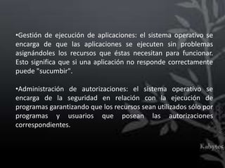 •Gestión de ejecución de aplicaciones: el sistema operativo se
encarga de que las aplicaciones se ejecuten sin problemas
asignándoles los recursos que éstas necesitan para funcionar.
Esto significa que si una aplicación no responde correctamente
puede "sucumbir".

•Administración de autorizaciones: el sistema operativo se
encarga de la seguridad en relación con la ejecución de
programas garantizando que los recursos sean utilizados sólo por
programas y usuarios que posean las autorizaciones
correspondientes.
 