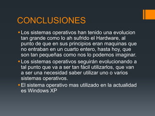 CONCLUSIONES
 Los sistemas operativos han tenido una evolucion
  tan grande como lo ah sufrido el Hardware, al
  punto de que en sus principios eran maquinas que
  no entraban en un cuarto entero, hasta hoy, que
  son tan pequeñas como nos lo podemos imaginar.
 Los sistemas operativos seguirán evolucionando a
  tal punto que va a ser tan fácil utilizarlos, que van
  a ser una necesidad saber utilizar uno o varios
  sistemas operativos.
 El sistema operativo mas utilizado en la actualidad
  es Windows XP
 