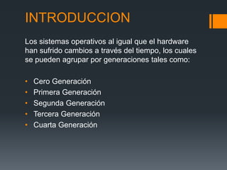 INTRODUCCION
Los sistemas operativos al igual que el hardware
han sufrido cambios a través del tiempo, los cuales
se pueden agrupar por generaciones tales como:

•   Cero Generación
•   Primera Generación
•   Segunda Generación
•   Tercera Generación
•   Cuarta Generación
 