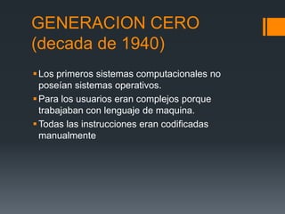 GENERACION CERO
(decada de 1940)
 Los primeros sistemas computacionales no
  poseían sistemas operativos.
 Para los usuarios eran complejos porque
  trabajaban con lenguaje de maquina.
 Todas las instrucciones eran codificadas
  manualmente
 