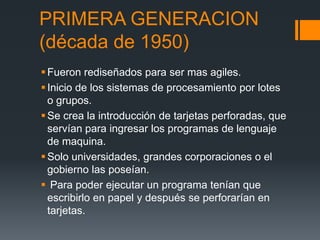 PRIMERA GENERACION
(década de 1950)
 Fueron rediseñados para ser mas agiles.
 Inicio de los sistemas de procesamiento por lotes
  o grupos.
 Se crea la introducción de tarjetas perforadas, que
  servían para ingresar los programas de lenguaje
  de maquina.
 Solo universidades, grandes corporaciones o el
  gobierno las poseían.
 Para poder ejecutar un programa tenían que
  escribirlo en papel y después se perforarían en
  tarjetas.
 