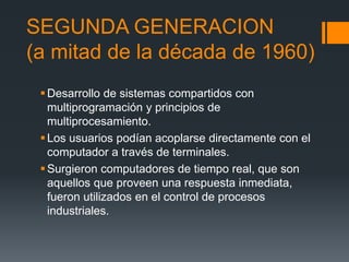 SEGUNDA GENERACION
(a mitad de la década de 1960)
  Desarrollo de sistemas compartidos con
   multiprogramación y principios de
   multiprocesamiento.
  Los usuarios podían acoplarse directamente con el
   computador a través de terminales.
  Surgieron computadores de tiempo real, que son
   aquellos que proveen una respuesta inmediata,
   fueron utilizados en el control de procesos
   industriales.
 