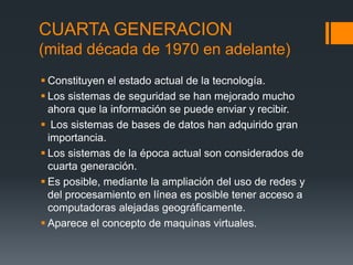 CUARTA GENERACION
(mitad década de 1970 en adelante)
 Constituyen el estado actual de la tecnología.
 Los sistemas de seguridad se han mejorado mucho
  ahora que la información se puede enviar y recibir.
 Los sistemas de bases de datos han adquirido gran
  importancia.
 Los sistemas de la época actual son considerados de
  cuarta generación.
 Es posible, mediante la ampliación del uso de redes y
  del procesamiento en línea es posible tener acceso a
  computadoras alejadas geográficamente.
 Aparece el concepto de maquinas virtuales.
 