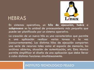 HEBRAS
En sistemas operativos, un hilo de ejecución, hebra o
subproceso es la unidad de procesamiento más pequeña que
puede ser planificada por un sistema operativo.
La creación de un nuevo hilo es una característica que permite
a una aplicación realizar varias tareas a la vez
(concurrentemente). Los distintos hilos de ejecución comparten
una serie de recursos tales como el espacio de memoria, los
archivos abiertos, situación de autenticación, etc. Esta técnica
permite simplificar el diseño de una aplicación que debe llevar
a cabo distintas funciones simultáneamente.


             INSTITUTO TECNOLOGICO PELILEO
 