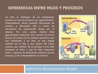 DIFERENCIAS ENTRE HILOS Y PROCESOS
Los hilos se distinguen de los tradicionales
procesos en que los procesos son –generalmente–
independientes, llevan bastante información de
estados, e interactúan sólo a través de
mecanismos de comunicación dados por el
sistema. Por otra parte, muchos hilos
generalmente comparten otros recursos de forma
directa. En muchos de los sistemas operativos que
dan facilidades a los hilos, es más rápido
cambiar de un hilo a otro dentro del mismo
proceso, que cambiar de un proceso a otro. Este
fenómeno se debe a que los hilos comparten
datos y espacios de direcciones, mientras que los
procesos, al ser independientes, no lo hacen




                     INSTITUTO TECNOLOGICO PELILEO
 