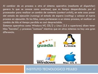 Al cambiar de un proceso a otro el sistema operativo (mediante el dispatcher)
genera lo que se conoce como overhead, que es tiempo desperdiciado por el
procesador para realizar un cambio de contexto (context switch), en este caso pasar
del estado de ejecución (running) al estado de espera (waiting) y colocar el nuevo
proceso en ejecución. En los hilos, como pertenecen a un mismo proceso, al realizar un
cambio de hilo el tiempo perdido es casi despreciable.
Sistemas operativos como Windows NT, OS/2 y Linux (2.5 o superiores) dicen tener
hilos "baratos", y procesos "costosos" mientras que en otros sistemas no hay una gran
diferencia.




                     INSTITUTO TECNOLOGICO PELILEO
 