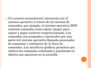    Un usuario normalmente interactúa con el
    sistema operativo a través de un sistema de
    comandos, por ejemplo, el sistema operativo DOS
    contiene comandos como copiar ypegar para
    copiar y pegar archivos respectivamente. Los
    comandos son aceptados y ejecutados por una
    parte del sistema operativo llamada procesador
    de comandos o intérprete de la línea de
    comandos. Las interfaces gráficas permiten que
    utilices los comandos señalando y pinchando en
    objetos que aparecen en la pantalla.
 