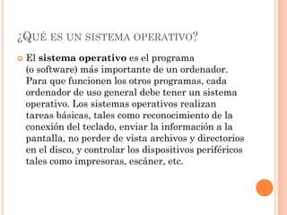 ¿QUÉ ES UN SISTEMA OPERATIVO?
   El sistema operativo es el programa
    (o software) más importante de un ordenador.
    Para que funcionen los otros programas, cada
    ordenador de uso general debe tener un sistema
    operativo. Los sistemas operativos realizan
    tareas básicas, tales como reconocimiento de la
    conexión del teclado, enviar la información a la
    pantalla, no perder de vista archivos y directorios
    en el disco, y controlar los dispositivos periféricos
    tales como impresoras, escáner, etc.
 