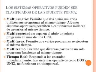 LOS SISTEMAS OPERATIVOS PUEDEN SER
    CLASIFICADOS DE LA SIGUIENTE FORMA:

 Multiusuario: Permite que dos o más usuarios
  utilicen sus programas al mismo tiempo. Algunos
  sistemas operativos permiten a centenares o millares
  de usuarios al mismo tiempo.
 Multiprocesador: soporta el abrir un mismo
  programa en más de una CPU.
 Multitarea: Permite que varios programas se ejecuten
  al mismo tiempo.
 Multitramo: Permite que diversas partes de un solo
  programa funcionen al mismo tiempo.
 Tiempo Real: Responde a las entradas
  inmediatamente. Los sistemas operativos como DOS y
  UNIX, no funcionan en tiempo real.
 