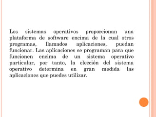 Los sistemas operativos proporcionan una
plataforma de software encima de la cual otros
programas,     llamados     aplicaciones, puedan
funcionar. Las aplicaciones se programan para que
funcionen encima de un sistema operativo
particular, por tanto, la elección del sistema
operativo determina en gran medida las
aplicaciones que puedes utilizar.
 