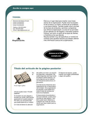 Escriba la consigna aquí.




TOSHIBA

Dirección del trabajo principal                     Éste es un lugar ideal para insertar unas líneas
Línea 2 de dirección                                acerca de la organización. Puede incluir el propósi-
Línea 3 de dirección
Línea 4 de dirección                                to de la misma, su misión, la fecha de su fundación
                                                    y una breve historia. También puede incluir una lista
Teléfono: 555-555-5555
Fax: 555-555-5555
                                                    de los tipos de productos, servicios o programas
Correo: alguien@example.com                         que ofrece la organización, la zona en la que traba-
                                                    ja (por ejemplo sur de España o mercados sudame-
                                                    ricanos), así como un perfil de los tipos de clientes
                                                    o miembros a los que atiende.
                                                    Resulta también muy útil especificar un nombre de
                                                    contacto para aquellos lectores que deseen obtener
Organización                                        más información acerca de la organización.




                                                             ¡Estamos en el Web!
                                                                 example.com




  Título del artículo de la página posterior
                                  Es-   del público es incluir una sección   Si dispone de espacio, puede
                                  te    de preguntas y respuestas. Re-       insertar una imagen prediseñada
                                        copile preguntas que haya recibi-    o algún otro gráfico.
                                        do desde la última edición o re-
                                        suma algunas que se realicen
                                        con frecuencia acerca de su or-
                                        ganización.
                                        Una lista de los directores de la
  Pie de imagen o gráfico.
                                        organización da un toque perso-
                                        nal al boletín. Si la organización
                                        es pequeña, quizá desee enu-
  artículo puede incluir 175-225        merar la lista de nombres de
  palabras.                             todos los empleados.

  Si el boletín es para plegarlo y      Si tiene precios de productos o
  enviarlo por correo, este artículo    servicios estándar, puede incluir
  aparecerá en la parte posterior.      una lista en este espacio. Tam-
  Por tanto, es una buena idea          bién puede hacer referencia a
                                        cualquier otro modo de comuni-
  que pueda leerse de un vistazo.
                                        cación que haya creado para su
  Un modo de llamar la atención         organización.
 