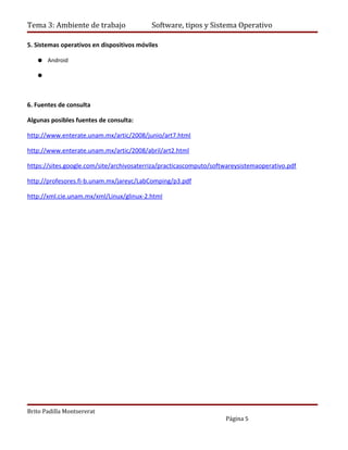 Tema 3: Ambiente de trabajo                Software, tipos y Sistema Operativo

5. Sistemas operativos en dispositivos móviles

   ● Android

   ●



6. Fuentes de consulta

Algunas posibles fuentes de consulta:

http://www.enterate.unam.mx/artic/2008/junio/art7.html

http://www.enterate.unam.mx/artic/2008/abril/art2.html

https://sites.google.com/site/archivosaterriza/practicascomputo/softwareysistemaoperativo.pdf

http://profesores.fi-b.unam.mx/jareyc/LabComping/p3.pdf

http://xml.cie.unam.mx/xml/Linux/glinux-2.html




Brito Padilla Montsererat
                                                                    Página 5
 