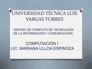 UNIVERSIDAD TÉCNICA LUÍS
     VARGAS TORRES

 CENTRO DE CÓMPUTO DE TECNOLOGÍA
 DE LA INFORMACIÓN Y COMUNICACIÓN.


       COMPUTACIÓN I
LIC. MARIANA ULLOA ESPINOZA
 