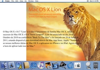9
O Mac OS X v10.7 "Lion" é o oitavo lançamento da família Mac OS X, sendo o
sucessor do Mac OS X v10.6 "Snow Leopard". Lion foi anunciado no dia 20 de
Outubro de 2010 na conferência "Back To The Mac" e foi lançado em 20 de Julho de
2011, estando disponível para download através da Mac App Store. Apple: "Juntamos
as nossas melhores ideias do Mac OS X e aplicamos no iPhone.e no iPad. Agora chegou
a hora de aplicar tudo isso no Mac."
 