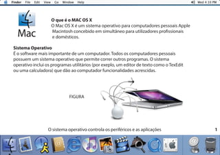 1
O que é o MAC OS X
O Mac OS X é um sistema operativo para computadores pessoais Apple
Macintosh concebido em simultâneo para utilizadores profissionais
e domésticos.
Sistema Operativo
É o software mais importante de um computador. Todos os computadores pessoais
possuem um sistema operativo que permite correr outros programas. O sistema
operativo inclui os programas utilitários (por exeplo, um editor de texto como o TexEdit
ou uma calculadora) que dão ao computador funcionalidades acrescidas.
O sistema operativo controla os periféricos e as aplicações
FIGURA
 