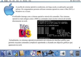 A escolha do sistema operativo condiciona, em larga escala, as aplicações que pode
utilizar. Os computadores pessoais utilizam sistemas operativos como o Mac OS X, o
Windows ou o Linux.
3
O utilizador interage com o sistema operativo através de comandos. Nos sistemas
operativos mais antigos como o DOS os comandos eram escritos através do teclado
directamente no ecrã.
Actualmente, os sistemas operativos possuem um sistema de interface gráfico que
permite executar comandos complexos apontando e clicando em objectos gráficos que
aparecem no ecrã.
 