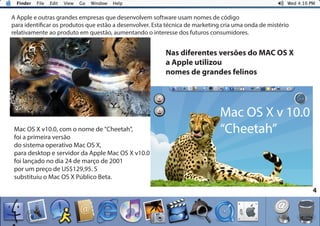 4
A Apple e outras grandes empresas que desenvolvem software usam nomes de código
para identificar os produtos que estão a desenvolver. Esta técnica de marketing cria uma onda de mistério
relativamente ao produto em questão, aumentando o interesse dos futuros consumidores.
Mac OS X v10.0, com o nome de "Cheetah",
foi a primeira versão
do sistema operativo Mac OS X,
para desktop e servidor da Apple Mac OS X v10.0
foi lançado no dia 24 de março de 2001
por um preço de US$129,95. S
substituiu o Mac OS X Público Beta.
Nas diferentes versões do MAC OS X
a Apple utilizou
nomes de grandes felinos
Mac OS X v 10.0
“Cheetah”
 