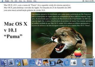 5
Mac OS X v10.1, com o nome de "Puma", foi a segunda versão do sistema operativo
Mac OS X, para desktop e servidor da Apple. Foi lançada em 25 de Setembro de 2001
com uma macro actualização gratuita da versão 10.0.
Este sistema operativo foi distribuído sem custos numa conferência em São Francisco
para os empregados da Apple depois da reintegração de Steve Jobs na empresa. Logo
após, foi distribuído para os usuários do Macintosh no dia 25 de Outubro de 2001 nas
lojas da Apple Inc. e outros distribuidores de produtos da marca. Este sistema operativo
foi melhor recebido do que Mac OS X versão 10.0, embora os críticos apontassem o
excesso de defeitos e da falta de alguns recursos no novo sistema Mac OS X “Puma”.Mac OS X
v 10.1
“Puma”
 