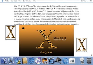 6
Mac OS X v10.2 "Jaguar" foi a terceira versão do Sistema Operativo para desktop e
servidores da série Mac OS X. Substituiu o Mac OS X v10.1 com o nome de Puma e
antecedeu o Mac OS X v10.3 "Panther". O sistema operativo foi lançado no dia 23 de
agosto 2002 pelo preço de US$ 129, ou a um preço de US$ 199 dólares para o "family
pack"4 que permitia cinco instalações em computadores separados em uma residência.
O sistema operativo foi bem aceite pelos usuários do Macintosh pelo grande avanço na
estabilidade e velocidade; porém, muitos críticos ainda reivindicaram melhoria na
velocidade da interface pois diziam que ainda possuíam muitos problemas pendentes.
 