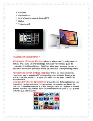  Celulares
 Computadoras
 Ipod´s/Repreductores de Música/MP3
 Radios
 Televisión(es)
¿Cuáles son sus funciones?
Vibraciones y tonos de llamada: A la esperada renovación en los tonos de
llamada iOS 7 suma un amplio catálogo de nuevas vibraciones a gusto de
consumidor. En el Menú Ajustes > Sonidos > Vibraciones se puede escoger la
secuencia de vibración para cada uno de los avisos que se tengan configurados
Aplicaciones es más simples y rápidas: Una de las operaciones más
recurrentes para el usuario del iPhone consiste en la necesidad de cerrar las
aplicaciones abiertas que no se están utilizando, muchas veces con el fin de
ahorrar batería.
Carpetas sin límite de aplicaciones: El pujante éxito de las aplicaciones para
dispositivos móviles provocaba inconvenientes a los usuarios más ávidos de
descubrir nuevas herramientas. A la hora de organizarlas por carpetas, el anterior
sistema operativo solo permitía incluir un límite determinado, pero el iOS7 puedes
incluir las que más te gusten.
 