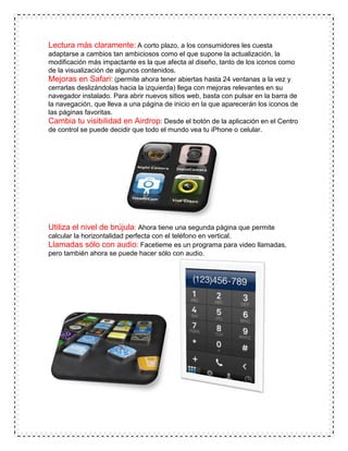 Lectura más claramente: A corto plazo, a los consumidores les cuesta
adaptarse a cambios tan ambiciosos como el que supone la actualización, la
modificación más impactante es la que afecta al diseño, tanto de los iconos como
de la visualización de algunos contenidos.
Mejoras en Safari: (permite ahora tener abiertas hasta 24 ventanas a la vez y
cerrarlas deslizándolas hacia la izquierda) llega con mejoras relevantes en su
navegador instalado. Para abrir nuevos sitios web, basta con pulsar en la barra de
la navegación, que lleva a una página de inicio en la que aparecerán los iconos de
las páginas favoritas.
Cambia tu visibilidad en Airdrop: Desde el botón de la aplicación en el Centro
de control se puede decidir que todo el mundo vea tu iPhone o celular.
Utiliza el nivel de brújula: Ahora tiene una segunda página que permite
calcular la horizontalidad perfecta con el teléfono en vertical.
Llamadas sólo con audio: Facetieme es un programa para video llamadas,
pero también ahora se puede hacer sólo con audio.
 