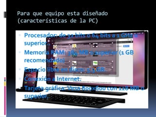 Para que equipo esta diseñado
(características de la PC)

 Procesador: de 32 bits o 64 bits a 1 GHz o







superior..
Memoria RAM: 384 MB o superior (1 GB
recomendado)
Espacio libre en disco: 5.3 GB.
Conexión a Internet.
Tarjeta gráfica: Vesa 800x600 con 128 MB o
superior.

 