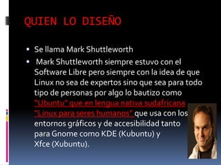 QUIEN LO DISEÑO
 Se llama Mark Shuttleworth
 Mark Shuttleworth siempre estuvo con el

Software Libre pero siempre con la idea de que
Linux no sea de expertos sino que sea para todo
tipo de personas por algo lo bautizo como
“Ubuntu” que en lengua nativa sudafricana
“Linux para seres humanos” que usa con los
entornos gráficos y de accesibilidad tanto
para Gnome como KDE (Kubuntu) y
Xfce (Xubuntu).

 