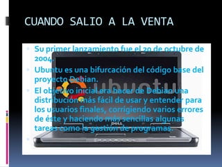 CUANDO SALIO A LA VENTA
 Su primer lanzamiento fue el 20 de octubre de
2004.
 Ubuntu es una bifurcación del código base del
proyecto Debian.
 El objetivo inicial era hacer de Debian una
distribución más fácil de usar y entender para

los usuarios finales, corrigiendo varios errores
de éste y haciendo más sencillas algunas
tareas como la gestión de programas.


 