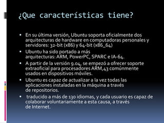 ¿Que características tiene?
 En su última versión, Ubuntu soporta oficialmente dos





arquitecturas de hardware en computadoras personales y
servidores: 32-bit (x86) y 64-bit (x86_64)
Ubuntu ha sido portado a más
arquitecturas: ARM, PowerPC, SPARC e IA-64.
A partir de la versión 9.04, se empezó a ofrecer soporte
extraoficial para procesadores ARM,43 comúnmente
usados en dispositivos móviles.
Ubuntu es capaz de actualizar a la vez todas las
aplicaciones instaladas en la máquina a través
de repositorios.
traducido a más de 130 idiomas, y cada usuario es capaz de
colaborar voluntariamente a esta causa, a través
de Internet.

 