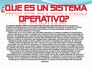 Un sistema operativo (SO, frecuentemente OS, del inglés Operating System) es un programa o
conjunto de programas que en un sistema informático gestiona los recursos de hardware y provee
servicios a los programas de aplicación, ejecutándose en modo privilegiado respecto de los
restantes y anteriores próximos y viceversa.2
Nótese que es un error común muy extendido denominar al conjunto completo de herramientas
sistema operativo, es decir, la inclusión en el mismo término de programas como el explorador de
ficheros, el navegador web y todo tipo de herramientas que permiten la interacción con el sistema
operativo, también llamado núcleo o kernel. Esta identidad entre kernel y sistema operativo es solo
cierta si el núcleo es monolítico. Otro ejemplo para comprender esta diferencia se encuentra en la
plataforma Amiga, donde el entorno gráfico de usuario se distribuía por separado, de modo que,
también podía reemplazarse por otro, como era el caso de directory Opus o incluso manejarlo
arrancando con una línea de comandos y el sistema gráfico. De este modo, al arrancar un Amiga,
comenzaba a funcionar con el propio sistema operativo que llevaba incluido en una ROM, por lo que
era cuestión del usuario decidir si necesitaba un entorno gráfico para manejar el sistema operativo o
simplemente otra aplicación. Uno de los más prominentes ejemplos de esta diferencia, es el núcleo
Linux, usado en las llamadas distribuciones Linux, ya que al estar también basadas en Unix,
proporcionan un sistema de funcionamiento similar. Este error de precisión, se debe a la
modernización de la informática llevada a cabo a finales de los 80, cuando la filosofía de estructura
básica de funcionamiento de los grandes computadores3 se rediseñó a fin de llevarla a los hogares y
facilitar su uso, cambiando el concepto de computador multiusuario, (muchos usuarios al mismo
tiempo) por un sistema monousuario (únicamente un usuario al mismo tiempo) más sencillo de
gestionar.

 