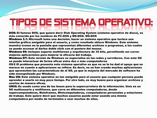 DOS: El famoso DOS, que quiere decir Disk Operating System (sistema operativo de disco), es
más conocido por los nombres de PC-DOS y MS-DOS. MS-DOS
Windows 3.1: Microsoft tomo una decisión, hacer un sistema operativo que tuviera una
interfaz gráfica amigable para el usuario, y como resultado obtuvo Windows. Este sistema
muestra íconos en la pantalla que representan diferentes archivos o programas, a los cuales
se puede accesar al darles doble click con el puntero del mouse.
Windows 95: incluyen soporte multitareas y arquitectura de 32 bits, permitiendo así correr
mejores aplicaciónes para mejorar la eficacia del trabajo.
Windows NT: Esta versión de Windows se especializa en las redes y servidores. Con este SO
se puede interactuar de forma eficaz entre dos o más computadoras
OS/2 El problema que presenta este sistema operativo es que no se le ha dad el apoyo que se
merece en cuanto a aplicaciones se refiere. Es decir, no se han creado muchas aplicaciones
que aprovechen las características de el SO, ya que la mayoría del mercado de software ha
sido monopolizado por Windows.
Mac OS: Este sistema operativo es tan amigable para el usuario que cualquier persona puede
aprender a usarlo en muy poco tiempo. Por otro lado, es muy bueno para organizar archivos y
usarlos de manera eficaz.
UNIX: Es usado como una de las bases para la supercarretera de la información. Unix es un
SO multiusuario y multitarea, que corre en diferentes computadoras, desde
supercomputadoras, Mainframes, Minicomputadoras, computadoras personales y estaciones
de trabajo. Esto quiere decir que muchos usuarios puede estar usando una misma
computadora por medio de terminales o usar muchas de ellas.

 