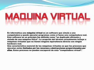 En informática una máquina virtual es un software que simula a una
computadora y puede ejecutar programas como si fuese una computadora real.
Este software en un principio fue definido como "un duplicado eficiente y
aislado de una máquina física". La acepción del término actualmente incluye a
máquinas virtuales que no tienen ninguna equivalencia directa con ningún
hardware real.
Una característica esencial de las máquinas virtuales es que los procesos que
ejecutan están limitados por los recursos y abstracciones proporcionados por
ellas. Estos procesos no pueden escaparse de esta "computadora virtual".

 
